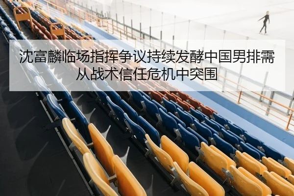 沈富麟临场指挥争议持续发酵中国男排需从战术信任危机中突围