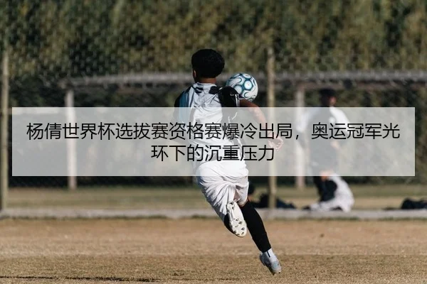 杨倩世界杯选拔赛资格赛爆冷出局，奥运冠军光环下的沉重压力